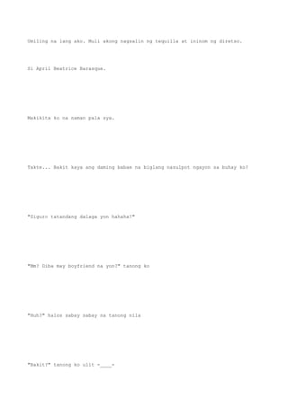 Umiling na lang ako. Muli akong nagsalin ng tequilla at ininom ng diretso.
Si April Beatrice Barasque.
Makikita ko na naman pala sya.
Takte... Bakit kaya ang daming babae na biglang nasulpot ngayon sa buhay ko?
"Siguro tatandang dalaga yon hahaha!"
"Mm? Diba may boyfriend na yon?" tanong ko
"Huh?" halos sabay sabay na tanong nila
"Bakit?" tanong ko ulit -____-
 