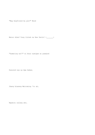 "May boyfriend ba yon?" Mond
Meron diba? Yung lintek na Rex Parco? -_______-
"Dumating na!!" si Enzo sumigaw at pumasok
Kasunod nya ay mga babae.
Ibang klaseng Welcoming 'to ah.
Ngumisi nalang ako.
 