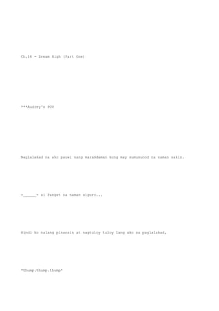 Ch.16 - Dream High (Part One)
***Audrey's POV
Naglalakad na ako pauwi nang maramdaman kong may sumusunod na naman sakin.
-______- si Panget na naman siguro...
Hindi ko nalang pinansin at nagtuloy tuloy lang ako sa paglalakad,
*thump.thump.thump*
 