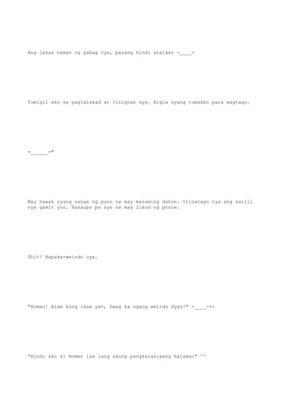 Ang lakas naman ng yabag nya, parang hindi stalker -____-
Tumigil ako sa paglalakad at tinignan sya. Bigla syang tumakbo para magtago.
=______="
May hawak syang sanga ng puno na may maraming dahon. Itinatago nya ang sarili
nya gamit yon. Nakaupo pa sya sa may likod ng poste.
Shit! Napaka-weirdo nya.
"Romeo! Alam kong ikaw yan, hwag ka ngang weirdo dyan!" -____-++
"Hindi ako si Romeo isa lang akong pangkaraniwang halaman" ^^
 