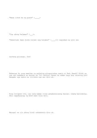 "Nasa likod ka ng poste" -_____-
"Isa akong halaman" >___<;
"Sementado dyan hindi tutubo ang halaman" -____-++ naglakad na ulit ako
Lecheng pilosopo. Tsk!
Nadaanan ko yung mamihan na palaging pinupuntahan namin ni Red. Eeesh! Hindi na
nya ako nadadala sa kainan na 'to. Kainis! Nasan na naman kaya ang lalaking yon?
Nangako sya sakin na ililibre nya ako dito eh.
Kung titignan ito, isa lang naman itong pangkaraniwang kainan. Isang karindirya.
Pero napakasarap ng beef mami nila dito.
Matagal na rin akong hindi nakakakain dito ah.
 