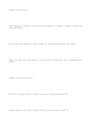 Pumasok ako sa loob.
"Aba Sweety Pie nandito yung isa nating regular customer!" sigaw ni Mang Lito
kay Aling Mila
Nakita kong may hawak na tray ng mami si Aling Mila. Ngumiti sya sakin.
"Aba'y oo nga, hija ang tagal mo na rin hindi nakaka-kain dito nakakatampo na
tuloy"
"Abala lang po sa school"
"Ay dito ka umupo hija," dinala nya ako sa isang bakanteng mesa
"Isang order po ng special beef mami nyo, pati siomai" order ko
 