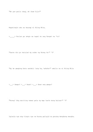 "Ah yun parin okay, eh ikaw hijo?"
Napatingin ako sa kausap ni Aling Mila.
=_____= Kailan pa umupo sa tapat ko ang Panget na 'to?
"Ganon din po katulad ng order ng Honey ko!" ^0^
"Ay ke gwapong bata sandali lang ha, hahaha!" umalis na si Aling Mila
>___> Gwapo? <___< Asan? >___> Asan ang gwapo?
"Honey! Ang exciting naman pala ng mga taste mong kainan!" ^0^
Iginala nya ang tingin nya sa buong paligid na parang manghang mangha.
 