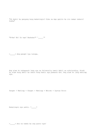"Oh bakit ka ganyang kung makatingin? Diba sa mga ganito ka rin naman nakain?
Dukha"
"H-Ha? Ah! Oo nga! Ahahaha!" ^_____^"
=_____= Ang panget nya talaga.
Ang alam ko nakapasok lang sya sa University namin dahil sa scholarship. Hindi
ko alam kung dahil ba sakin kung bakit sya pumasok don. Ang alam ko lang mahirap
sya.
Panget + Mahirap + Panget + Mahirap + Weirdo = Syntax Error
Nakatingin sya sakin. *_____*
=_____= Ano na naman ba ang gusto nya?
 