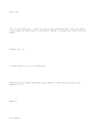 "Shut up!"
"Ito na ang order nyo... Ingat ha, mainit yan, pakabusog kayo. Ang cute nyong
tignan bagay na bagay kayo" si Aling Mila habang inilalagay ang order namin sa
lamesa
"Salamat po" ^0^
"O sige" umalis na ulit si Aling Mila
"Narinig mo yun Honey? Bagay daw tayo? Hahaha! Yieee! Kinikilig ka na no?
Hahaha!" >///<
"Baliw!"
"Yiiiieeee!"
 