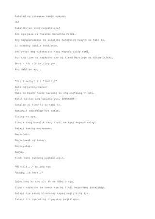 Katulad ng ginagawa namin ngayon.
Oh!
Nakalimutan kong magpakilala!
Ako nga pala si Miracle Samantha Perez.
Ang mapapangasawa ng lalaking natutulog ngayon sa tabi ko.
Si Timothy Odelle Pendleton.
Two years ang nakakaraan nang magkahiwalay kami.
Yun ang time na nagkaron ako ng Fixed Marriage sa ibang lalaki.
Pero hindi rin natuloy yon.
Ang dahilan ay...
"Sir Timothy! Sir Timothy!"
Anak ng pating naman!
/>
Mula sa beach house narinig ko ang pagtawag ni Ami.
Kahit kailan ang babaeng yun, ISTORBO!!
Gumalaw si Timothy sa tabi ko.
Humigpit ang yakap nya sakin.
Gising na sya.
Simula nang bumalik ako, hindi na kami mapaghiwalay.
Palagi kaming magkasama.
Magkatabi.
Magkahawak ng kamay.
Magkayakap.
Basta.
Hindi kami pwedeng paghiwalayin.
"Miracle..." bulong nya
"Hubby, Im here.."
Ipinatong ko ang ulo ko sa dibdib nya.
Siguro nagkaron na naman sya ng hindi magandang panaginip.
Palagi nya akong hinahanap kapag nagigising sya.
Palagi rin nya akong niyayakap pagkatapos.
 