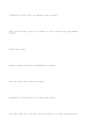 "Tumahimik ka nga! Hindi ako makakain sayo, bwiset!"
"Ang cute mo Honey, sige na nga kumain na tayo" tinignan nya yung pagkain
"Yuum!"
Parang engot lang.
Kumain na kami ng tahimik. Katahimikan! Sa wakas!
Pero may gusto akong itanong sa kanya.
Nangangati na talaga ang dila ko para mag-tanong.
Tsk! Baka naman kasi iba ang isipin ng panget na to kapag nag-tanong ako.
 