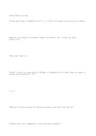 Leche bahala na nga.
"Close pala kayo ni Maddison no?" >___> hindi tinitignan na tanong ko sa kanya
Napa-ubo sya bigla at hinampas hampas ang dibdib nya. Ininom nya yung
tubig...KO.
"Akin yan" sabi ko
"Wooh!" hinga nya nang malalim "K-Kami ni M-Maddison? C-Close? Pano mo naman n-
nasabi yan? Ha-ha-ha!" ^0^"
=____=
"Nakita ko kayong dalawa sa Library kahapon, ang lapit nyo nga eh"
"N-Naku wala yon, nagpapaturo lang sya sakin Hahaha!"
 