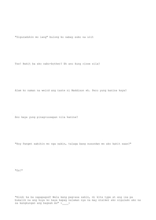 "Siguraduhin mo lang" bulong ko sabay subo na ulit
Tss! Bakit ba ako nabo-bother? Eh ano kung close sila?
Alam ko naman na weird ang taste ni Maddison eh. Pero yung kanina kaya?
Ano kaya yung pinag-uusapan nila kanina?
"Hoy Panget sabihin mo nga sakin, talaga bang susundan mo ako kahit saan?"
"Oo!"
"Hindi ka ba napapagod? Wala kang pag-asa sakin, di kita type at ang isa pa
bumalik na ang kuya ko kaya kapag nalaman nya na may stalker ako sigurado ako na
sa kangkungan ang bagsak mo" -____-
 