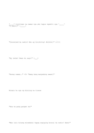 *____* tinitigan na naman nya ako tapos ngumiti sya ^_____^
"O bakit?" -_____-
"Concerned ka sakin? Ako ay kinikilig! Ahihihi!" >///<
"Ay leche! Ewan ko sayo!" >___>
"Honey naman.." >3< "Hwag kang masyadong sweet!"
Binato ko sya ng binilog na tissue
"Asa ka pang panget ka!"
"Mas lalo kitang minamahal kapag nagiging brutal ka sakin! Haha!"
 