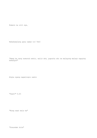 Kumain na ulit sya.
Nakakawalang gana naman to! Tsk!
"Hwag ka nang sumunod sakin, aalis ako, pupunta ako sa malayong malayo ngayong
bakasyon"
Bigla syang napatingin sakin
"Saan?" 0.0?
"Kung saan wala ka"
"Susundan kita"
 
