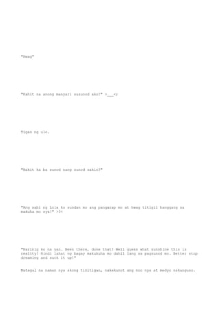 "Hwag"
"Kahit na anong manyari susunod ako!" >___<;
Tigas ng ulo.
"Bakit ka ba sunod nang sunod sakin?"
"Ang sabi ng Lola ko sundan mo ang pangarap mo at hwag titigil hanggang sa
makuha mo sya!" >3<
"Narinig ko na yan. Been there, done that! Well guess what sunshine this is
reality! Hindi lahat ng bagay makukuha mo dahil lang sa pagsunod mo. Better stop
dreaming and suck it up!"
Matagal na naman nya akong tinitigan, nakakunot ang noo nya at medyo nakanguso.
 