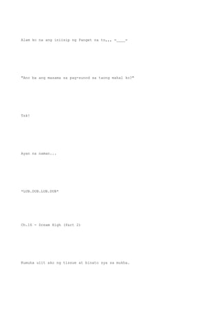 Alam ko na ang iniisip ng Panget na to,,, =____=
"Ano ba ang masama sa pag-sunod sa taong mahal ko?"
Tsk!
Ayan na naman...
*LUB.DUB.LUB.DUB*
Ch.16 - Dream High (Part 2)
Kumuha ulit ako ng tissue at binato sya sa mukha.
 