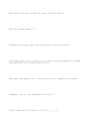 "Ang panget mo na nga ang baduy pa ng mga linya mo" sabi ko
"Kinilig ka naman hahaha!" ^^
"Tumahimik ka na nga, kapag hindi ka patumigil aalis na ako dito!"
"Hwag naman Honey, sige tatahimik na ako ubusin mo na yang pagkain mo. Masama
ang nagsasayang lalo na kung biyaya ng Dyos"
"Mas bagay sayo mag-pari tss!" umiling nalang ako at nagpatuloy sa pagkain
"Magpapari lang ako kung magmamadre ka Honey!" ^^
"Leche, sapak gusto mo? Kumain ka na nga!" -_____-+++
 
