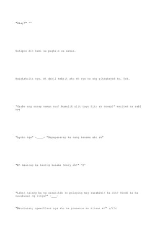 "Okay!" ^^
Natapos din kami sa pagkain sa wakas.
Napakakulit nya. At dahil mabait ako eh sya na ang pinagbayad ko. Tsk.
"Grabe ang sarap naman nun! Bumalik ulit tayo dito ah Honey?" excited na sabi
nya
"Ayoko nga" -____- "Napapasarap ka nang kasama ako ah"
"Eh masarap ka kasing kasama Honey eh!" ^0^
"Lahat nalang ba ng sasabihin ko palaging may sasabihin ka din? Hindi ka ba
nauubusan ng linya?" -___-
"Nauubusan, speechless nga ako sa presence mo minsan eh" >///<
 