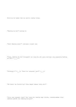 Kinilig na naman sya sa sarili nyang linya.
"Bading ka ba?" tanong ko
"Huh? Bading asan?" lumingon lingon sya
"Ikaw. Bading ka ba? Ginagamit mo lang ba ako para maitago ang pagiging bading
mo ah?" -____-++
"H-Honey!!" 0___0; "Pano mo nasasabi yan?" >___<;
"Eh bakit ka kinikilig? Diba dapat babae lang yon?"
"Sino ang nagsabi nyan? Tao lang din kaming mga lalaki, nakakaramdam ibig
sabihin pwede rin kaming kiligin"
 