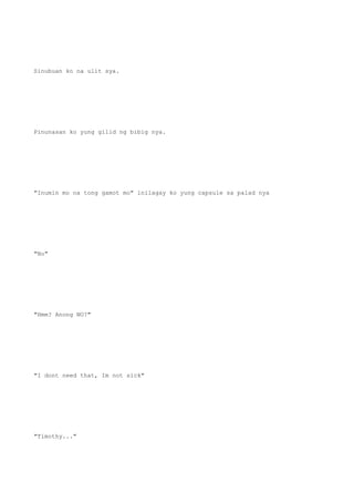Sinubuan ko na ulit sya.
Pinunasan ko yung gilid ng bibig nya.
"Inumin mo na tong gamot mo" inilagay ko yung capsule sa palad nya
"No"
"Hmm? Anong NO?"
"I dont need that, Im not sick"
"Timothy..."
 
