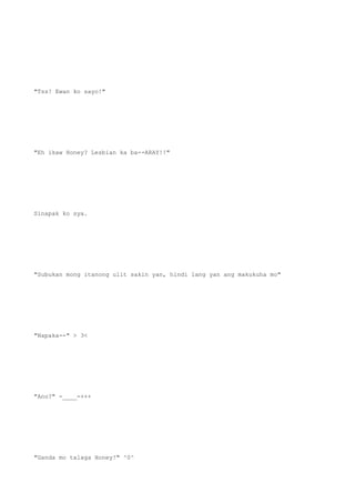 "Tss! Ewan ko sayo!"
"Eh ikaw Honey? Lesbian ka ba--ARAY!!"
Sinapak ko sya.
"Subukan mong itanong ulit sakin yan, hindi lang yan ang makukuha mo"
"Napaka--" > 3<
"Ano?" -____-+++
"Ganda mo talaga Honey!" ^0^
 