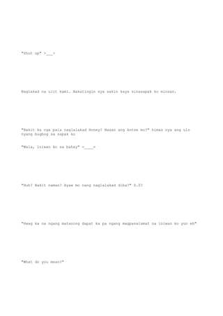 "Shut up" >___>
Naglakad na ulit kami. Nakatingin sya sakin kaya sinasapak ko minsan.
"Bakit ka nga pala naglalakad Honey? Nasan ang kotse mo?" himas nya ang ulo
nyang bugbog sa sapak ko
"Wala, iniwan ko sa bahay" =____=
"Huh? Bakit naman? Ayaw mo nang naglalakad diba?" 0.0?
"Hwag ka na ngang matanong dapat ka pa ngang magpasalamat na iniwan ko yun eh"
"What do you mean?"
 