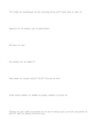 "Sa tingin mo masasabayan mo ako kung may kotse ako?" wala lang na sabi ko
Napansin ko na tumigil sya sa paglalakad.
Nilingon ko sya.
"Oy Panget ano na naman--"
"Ang sweet mo talaga Honey!!" TT.TT "Iniisip mo ako"
Bigla syang lumapit at umamba ng yakap, syempre itinulak ko.
"Lumayo ka nga! Grabe ang panget mo na nga sa malayo pati up-close ang panget mo
parin!" sabi ko habang tinutulak sya
 