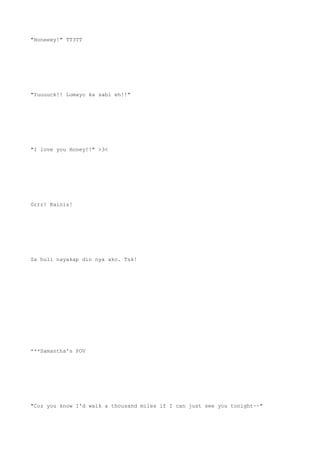 "Honeeey!" TT3TT
"Yuuuuck!! Lumayo ka sabi eh!!"
"I love you Honey!!" >3<
Grrr! Kainis!
Sa huli nayakap din nya ako. Tsk!
***Samantha's POV
"Coz you know I'd walk a thousand miles if I can just see you tonight~~"
 