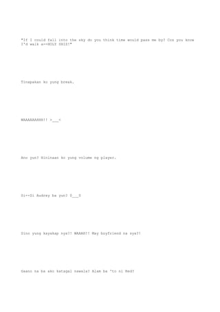 "If I could fall into the sky do you think time would pass me by? Coz you know
I'd walk a--HOLY SHIZ!"
Tinapakan ko yung break.
WAAAAAAHHH!! >___<
Ano yun? Hininaan ko yung volume ng player.
Si--Si Audrey ba yun? 0___0
Sino yung kayakap nya?! WAAAH!! May boyfriend na sya?!
Gaano na ba ako katagal nawala? Alam ba 'to ni Red?
 