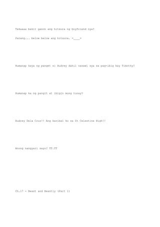Tekaaaa bakit ganon ang hitsura ng boyfriend nya?
Parang... below below ang hitsura. =____=
Humanap kaya ng panget si Audrey dahil nasawi sya sa pag-ibig kay Timothy?
Humanap ka ng pangit at ibigin mong tunay?
Audrey Dela Cruz!! Ang karibal ko sa St Celestine High!!
Anong nangyari sayo? TT.TT
Ch.17 - Beast and Beastly (Part 1)
 