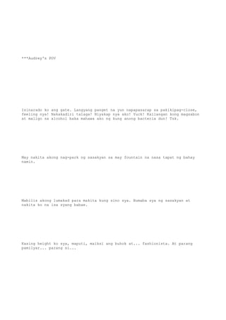 ***Audrey's POV
Isinarado ko ang gate. Langyang panget na yun napapasarap sa pakikipag-close,
feeling nya! Nakakadiri talaga! Niyakap nya ako! Yuck! Kailangan kong magsabon
at maligo sa alcohol baka mahawa ako ng kung anong bacteria dun! Tsk.
May nakita akong nag-park ng sasakyan sa may fountain na nasa tapat ng bahay
namin.
Mabilis akong lumakad para makita kung sino sya. Bumaba sya ng sasakyan at
nakita ko na isa syang babae.
Kasing height ko sya, maputi, maiksi ang buhok at... fashionista. At parang
pamilyar... parang si...
 