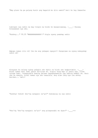 "May plano ka pa palang kunin ang kapatid mo dito samin" bati ko kay Samantha
Lumingon sya sakin na may tingin na hindi ko maipaliwanag. -____- Parang
kinaaawaan nya ako.
"Audrey..." TT.TT "WAAAAAAAAAAHH!!" bigla syang yumakap sakin
Ampupu naman nito oh! Uso ba ang yakapan ngayon?! Pangalawa na syang nakayakap
sakin ah!
Hinayaan ko nalang syang yakapin ako kahit na hindi ako komportable. =____=
Hindi naman kasi kami ganon ka-close eh. Siguro kung mga 12 years ago, close
talaga kami. Inseparable kaming dalawa napagkakamalan nga kaming kambal eh. Pero
iba na ngayon, hindi naman nya ako naaalala. Ang alam lang nya isa akong
karibal... dati?
"Audrey! Huhuh! Ano'ng nangyari sa'yo?" humiwalay na sya sakin
"Ano'ng 'Ano'ng nangyari sa'yo?' ang pinagsasabi mo dyan?" -____-++
 