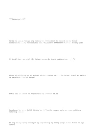 ***Samantha's POV
Hindi ko talaga kinaya ang nakita ko. Pakiramdam ko nanuod ako ng Final
Destination sa 3D, kinilabutan ako. WAAAAAHH!! BAKEEEET? Bakit si Audrey pa?!
Oh Lord? Bakit po sya? >0< Palagi nalang ba syang pagkakaitan? (_ _")
Hindi ko maimagine na si Audrey ay masisikmura na.... Oh Em Gee! Hindi ko maisip
na mangyayari ito sa kanya!
Bakit nya kailangan na mapariwara ng landas?! TT.TT
Kasalanan ko to... Dahil kinuha ko si Timothy ngayon wala na syang makitang
matinong lalaki.
At ang naisip nyang solusyon ay ang humanap ng isang panget? Para hindi na sya
iiwan?
 