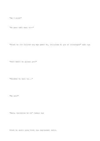 "Am I sick?"
"No pero sabi kasi ni--"
"Hindi ko rin iniinom ang mga gamot ko, iniluluwa ko yon at itinatapon" sabi nya
"Huh? Bakit mo ginawa yon?"
"Nalaman ko kasi na..."
"Na ano?"
"Wala, kalimutan mo na" tumayo sya
Hindi ko gusto yung hindi sya nag-sasabi sakin.
 