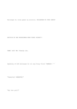 Kailangan ko itong gawan ng solution. KAILANGAN KO YUNG GAWIN!
AAYUSIN KO ANG NAPARIWARA MONG BUHAY AUDREY!!
TAMA! AJA! Mm! Tumango ako.
Speaking of AJA kailangan ko rin ang Crazy Trios! TAMAAA!! ^^
"Samantha? SAMANTHA!"
"Ay! Ano yon?!"
 