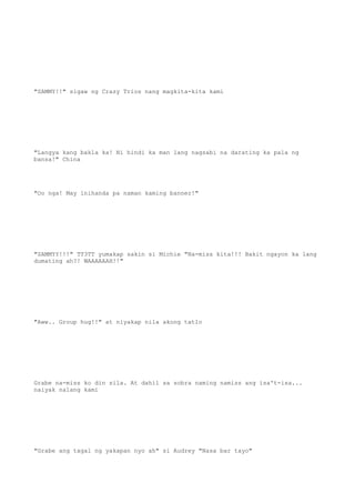 "SAMMY!!" sigaw ng Crazy Trios nang magkita-kita kami
"Langya kang bakla ka! Ni hindi ka man lang nagsabi na darating ka pala ng
bansa!" China
"Oo nga! May inihanda pa naman kaming banner!"
"SAMMYY!!!" TT3TT yumakap sakin si Michie "Na-miss kita!!! Bakit ngayon ka lang
dumating ah?! WAAAAAAH!!"
"Aww.. Group hug!!" at niyakap nila akong tatlo
Grabe na-miss ko din sila. At dahil sa sobra naming namiss ang isa't-isa...
naiyak nalang kami
"Grabe ang tagal ng yakapan nyo ah" si Audrey "Nasa bar tayo"
 