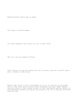 Naghiwa-hiwalay kaming apat ng yakap.
"KJ talaga ni Audrey" Maggie
"Di! Baka nagseselos kasi andito na ulit si Sam!" China
"We still love you Audrey!!" Michie
"Tsk! Tigilan nyo nga ako! Kukuha muna ako ng drinks, nasan ba si Enzo?" umalis
muna si Audrey sa table namin
Nandito kami sa bar ni Enzo, natatandaan ko na ito rin yung bar na pinuntahan
namin ni Red. Ganon parin, parang walang ipinagbago ang lugar. Medyo nagbago
lang ang interior. Sikat talaga tong bar ni Enzo. Ang daming napunta. Marami rin
ang nagsasayaw, malakas ang tugtog, may umuusok na dry ice at may mga ibat-ibang
klase ng ilaw.
 