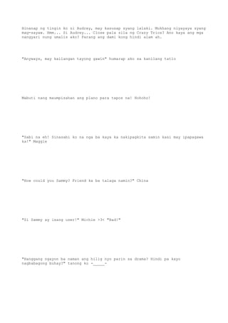 Hinanap ng tingin ko si Audrey, may kasusap syang lalaki. Mukhang niyayaya syang
mag-sayaw. Hmm... Si Audrey... Close pala sila ng Crazy Trios? Ano kaya ang mga
nangyari nung umalis ako? Parang ang dami kong hindi alam ah.
"Anyways, may kailangan tayong gawin" humarap ako sa kanilang tatlo
Mabuti nang maumpisahan ang plano para tapos na! Hohoho!
"Sabi na eh! Sinasabi ko na nga ba kaya ka nakipagkita samin kasi may ipapagawa
ka!" Maggie
"How could you Sammy? Friend ka ba talaga namin?" China
"Si Sammy ay isang user!" Michie >3< "Bad!"
"Hanggang ngayon ba naman ang hilig nyo parin sa drama? Hindi pa kayo
nagbabagong buhay?" tanong ko -_____-
 