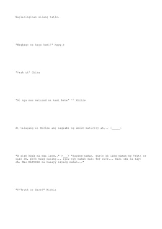Nagkatinginan silang tatlo.
"Nagbago na kaya kami!" Maggie
"Yeah uh" China
"Oo nga mas matured na kami hehe" ^^ Michie
At talagang si Michie ang nagsabi ng about maturity ah... -_____-
"O sige hwag na nga lang.." >___> "Sayang naman, gusto ko lang naman ng Truth or
Dare eh, pero hwag nalang... ayaw nyo naman kasi for sure... Kasi iba na kayo
eh. Mas MATURED na haaayy sayang naman..."
"T-Truth or Dare?" Michie
 