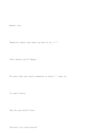 Ngumiti ako.
"Magaling simple lang naman ang Dare ko eh..." ^^
"Para saming tatlo?" Maggie
"Oo para lahat may chance makapunta sa Bora!" ^^ sagot ko
"O sige!" Michie
"Ano ba yung dare?" China
"Actually isa itong mission"
 