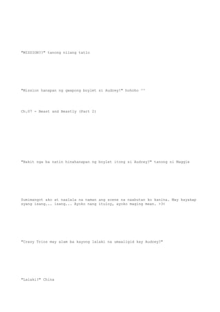 "MISSION??" tanong nilang tatlo
"Mission hanapan ng gwapong boylet si Audrey!" hohoho ^^
Ch.07 - Beast and Beastly (Part 2)
"Bakit nga ba natin hinahanapan ng boylet itong si Audrey?" tanong ni Maggie
Sumimangot ako at naalala na naman ang scene na naabutan ko kanina. May kayakap
syang isang... isang... Ayoko nang ituloy, ayoko maging mean. >3<
"Crazy Trios may alam ba kayong lalaki na umaaligid kay Audrey?"
"Lalaki?" China
 