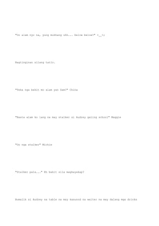"Oo alam nyo na, yung mukhang uhh... below below?" >__<;
Nagtinginan silang tatlo.
"Teka nga bakit mo alam yan Sam?" China
"Basta alam ko lang na may stalker si Audrey galing school" Maggie
"Oo nga stalker" Michie
"Stalker pala..." Eh bakit sila magkayakap?
Bumalik si Audrey sa table na may kasunod na waiter na may dalang mga drinks
 