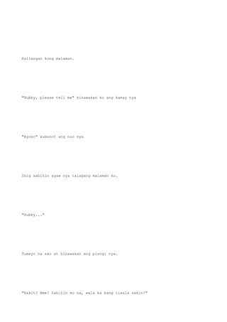 Kailangan kong malaman.
"Hubby, please tell me" hinawakan ko ang kamay nya
"Ayoko" kumunot ang noo nya
Ibig sabihin ayaw nya talagang malaman ko.
"Hubby..."
Tumayo na ako at hinawakan ang pisngi nya.
"Bakit? Hmm? Sabihin mo na, wala ka bang tiwala sakin?"
 