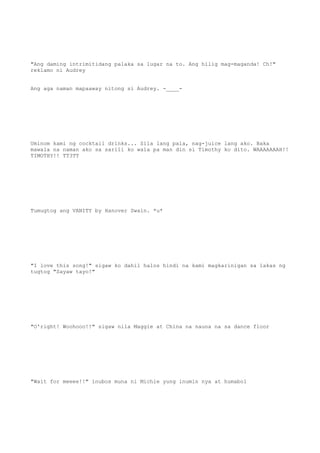 "Ang daming intrimitidang palaka sa lugar na to. Ang hilig mag-maganda! Ch!"
reklamo ni Audrey
Ang aga naman mapaaway nitong si Audrey. -____-
Uminom kami ng cocktail drinks... Sila lang pala, nag-juice lang ako. Baka
mawala na naman ako sa sarili ko wala pa man din si Timothy ko dito. WAAAAAAAH!!
TIMOTHY!! TT3TT
Tumugtog ang VANITY by Hanover Swain. *u*
"I love this song!" sigaw ko dahil halos hindi na kami magkarinigan sa lakas ng
tugtog "Sayaw tayo!"
"O'right! Woohooo!!" sigaw nila Maggie at China na nauna na sa dance floor
"Wait for meeee!!" inubos muna ni Michie yung inumin nya at humabol
 