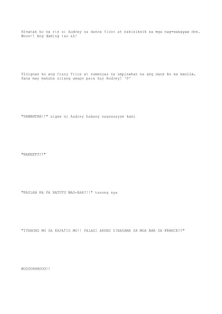 Hinatak ko na rin si Audrey sa dance floor at nakisiksik sa mga nag-sasayaw don.
Wooo~! Ang daming tao ah!
Tinignan ko ang Crazy Trios at sumenyas na umpisahan na ang dare ko sa kanila.
Sana may makuha silang gwapo para kay Audrey! ^0^
"SAMANTHA!!" sigaw ni Audrey habang nagsasayaw kami
"BAKEET?!!"
"KAILAN KA PA NATUTO MAG-BAR?!!" tanong nya
"ITANONG MO SA KAPATID MO!! PALAGI AKONG SINASAMA SA MGA BAR SA FRANCE!!"
WOOOOHHHOOO!!
 