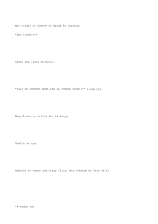 May sinabi si Audrey na hindi ko narinig.
"ANO YOOON?!!"
Grabe ang lakas ng music.
"SABI KO PUPUNTA MUNA AKO SA POWDER ROOM!!!" sigaw nya
Nag-thumbs up nalang ako sa kanya.
Umalis na sya.
Hinanap ko naman ang Crazy Trios, may nahanap na kaya sila?
***Red's POV
 
