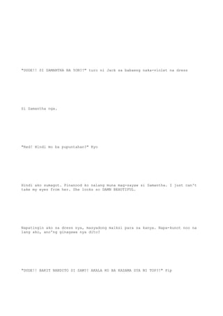"DUDE!! SI SAMANTHA BA YON?!" turo ni Jack sa babaeng naka-violet na dress
Si Samantha nga.
"Red! Hindi mo ba pupuntahan?" Kyo
Hindi ako sumagot. Pinanood ko nalang muna mag-sayaw si Samantha. I just can't
take my eyes from her. She looks so DAMN BEAUTIFUL.
Napatingin ako sa dress nya, masyadong maiksi para sa kanya. Napa-kunot noo na
lang ako, ano'ng ginagawa nya dito?
"DUDE!! BAKIT NANDITO SI SAM?! AKALA KO BA KASAMA SYA NI TOP?!" Pip
 