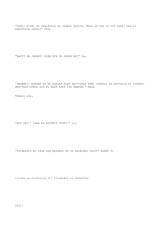 "Gago! Hindi ka nakikinig sa usapan kanina. Wala na nga si TOP diba? Umalis
papuntang Japan?" Jack
"BAKIT SA JAPAN?! AYAW NYA SA JAPAN AH!" Sun
"HAHAHA!! NASAAN KA BA KANINA NUNG NAG-UUSAP KAMI TUNGKOL SA PAG-ALIS NI PINUNO?
MAG-PAPA-OPERA SYA NG MATA KAYA SYA NANDON!" Mond
Tumayo ako.
"HOY RED!! SAAN KA PUPUNTA DUDE?!" Jun
"Tutuparin ko lang ang pangako ko sa kaibigan natin" sagot ko
Lintek na siraulong ito hinawakan si Samantha.
Shit!
 