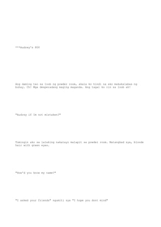 ***Audrey's POV
Ang daming tao sa loob ng powder room, akala ko hindi na ako makakalabas ng
buhay. Ch! Mga desperadang maging maganda. Ang tagal ko rin sa loob ah!
"Audrey if Im not mistaken?"
Tumingin ako sa lalaking nakatayo malapit sa powder room. Matangkad sya, blonde
hair with green eyes.
"How'd you know my name?"
"I asked your friends" ngumiti sya "I hope you dont mind"
 
