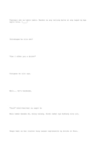 Tumingin ako sa table namin. Nandon na ang tatlong baliw at ang lapad ng mga
ngiti nila. =____=
Ibinubugaw ba nila ako?
"Can I offer you a drink?"
Tinignan ko ulit sya.
Well... he's handsome.
"Sure" kibit-balikat na sagot ko
Wala naman masama eh, enjoy nalang. Hindi naman sya mukhang sira ulo.
Umupo kami sa bar counter kung nasaan nag-seserve ng drinks si Enzo.
 
