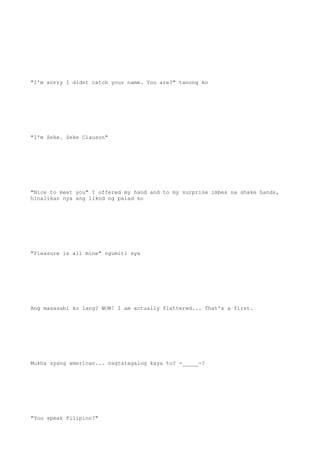 "I'm sorry I didnt catch your name. You are?" tanong ko
"I'm Zeke. Zeke Clauson"
"Nice to meet you" I offered my hand and to my surprise imbes na shake hands,
hinalikan nya ang likod ng palad ko
"Pleasure is all mine" ngumiti sya
Ang masasabi ko lang? WOW! I am actually flattered... That's a first.
Mukha syang american... nagtatagalog kaya to? -_____-?
"You speak Filipino?"
 