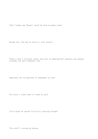 "Ow!" tumawa sya "Kownti lang" he said na medyo slang
Natawa ako. The way he said it, with accent?
"Yeah I have a terrible accent and this is embarassing" namumula sya habang
sinasabi yon pero nakangiti sya
Napatigil ako sa pag-tawa at napakagat sa labi.
"Im sorry I didnt mean to laugh at you"
"It's okay" he smiled "I'm still learning though"
"You are?" I raised my eybrow
 