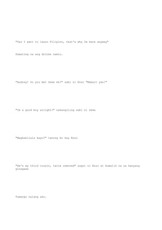 "Yes I want to learn Filipino, that's why Im here anyway"
Dumating na ang drinks namin.
"Audrey! So you met Zeke eh?" sabi ni Enzo "Mabait yan!"
"Im a good boy alright?" nakangiting sabi ni Zeke
"Magkakilala kayo?" tanong ko kay Enzo
"He's my third cousin, twice removed" sagot ni Enzo at bumalik na sa kanyang
ginagawa
Tumango nalang ako.
 